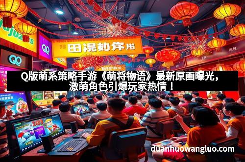 Q版萌系策略手游《萌将物语》最新原画曝光，激萌角色引爆玩家热情！