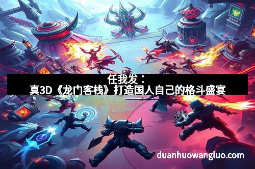 任我发：真3D《龙门客栈》打造国人自己的格斗盛宴